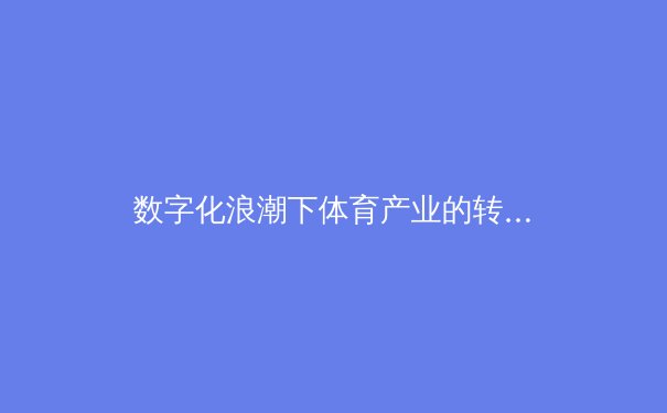 数字化浪潮下体育产业的转型与创新：从传统竞技到科技融合 - 2